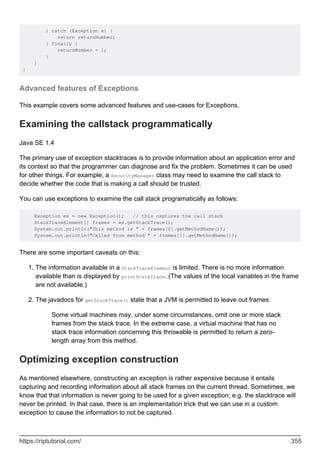 } catch (Exception e) {
return returnNumber;
} finally {
returnNumber = 1;
}
}
}
Advanced features of Exceptions
This example covers some advanced features and use-cases for Exceptions.
Examining the callstack programmatically
Java SE 1.4
The primary use of exception stacktraces is to provide information about an application error and
its context so that the programmer can diagnose and fix the problem. Sometimes it can be used
for other things. For example, a SecurityManager class may need to examine the call stack to
decide whether the code that is making a call should be trusted.
You can use exceptions to examine the call stack programatically as follows:
Exception ex = new Exception(); // this captures the call stack
StackTraceElement[] frames = ex.getStackTrace();
System.out.println("This method is " + frames[0].getMethodName());
System.out.println("Called from method " + frames[1].getMethodName());
There are some important caveats on this:
The information available in a StackTraceElement is limited. There is no more information
available than is displayed by printStackTrace. (The values of the local variables in the frame
are not available.)
1.
The javadocs for getStackTrace() state that a JVM is permitted to leave out frames:
Some virtual machines may, under some circumstances, omit one or more stack
frames from the stack trace. In the extreme case, a virtual machine that has no
stack trace information concerning this throwable is permitted to return a zero-
length array from this method.
2.
Optimizing exception construction
As mentioned elsewhere, constructing an exception is rather expensive because it entails
capturing and recording information about all stack frames on the current thread. Sometimes, we
know that that information is never going to be used for a given exception; e.g. the stacktrace will
never be printed. In that case, there is an implementation trick that we can use in a custom
exception to cause the information to not be captured.
https://riptutorial.com/ 355
 