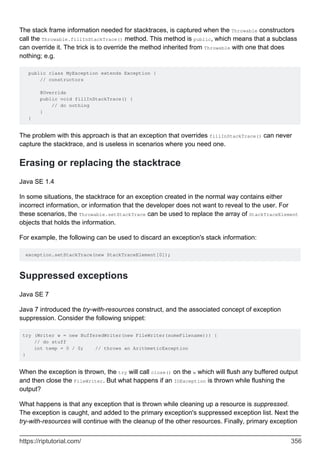 The stack frame information needed for stacktraces, is captured when the Throwable constructors
call the Throwable.fillInStackTrace() method. This method is public, which means that a subclass
can override it. The trick is to override the method inherited from Throwable with one that does
nothing; e.g.
public class MyException extends Exception {
// constructors
@Override
public void fillInStackTrace() {
// do nothing
}
}
The problem with this approach is that an exception that overrides fillInStackTrace() can never
capture the stacktrace, and is useless in scenarios where you need one.
Erasing or replacing the stacktrace
Java SE 1.4
In some situations, the stacktrace for an exception created in the normal way contains either
incorrect information, or information that the developer does not want to reveal to the user. For
these scenarios, the Throwable.setStackTrace can be used to replace the array of StackTraceElement
objects that holds the information.
For example, the following can be used to discard an exception's stack information:
exception.setStackTrace(new StackTraceElement[0]);
Suppressed exceptions
Java SE 7
Java 7 introduced the try-with-resources construct, and the associated concept of exception
suppression. Consider the following snippet:
try (Writer w = new BufferedWriter(new FileWriter(someFilename))) {
// do stuff
int temp = 0 / 0; // throws an ArithmeticException
}
When the exception is thrown, the try will call close() on the w which will flush any buffered output
and then close the FileWriter. But what happens if an IOException is thrown while flushing the
output?
What happens is that any exception that is thrown while cleaning up a resource is suppressed.
The exception is caught, and added to the primary exception's suppressed exception list. Next the
try-with-resources will continue with the cleanup of the other resources. Finally, primary exception
https://riptutorial.com/ 356
 
