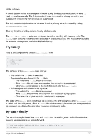will be rethrown.
A similar pattern occurs if an exception it thrown during the resource initialization, or if the try
block completes normally. The first exception thrown becomes the primary exception, and
subsequent ones arising from cleanup are suppressed.
The suppressed exceptions can be retrieved from the primary exception object by calling
getSuppressedExceptions.
The try-finally and try-catch-finally statements
The try...catch...finally statement combines exception handling with clean-up code. The
finally block contains code that will be executed in all circumstances. This makes them suitable
for resource management, and other kinds of cleanup.
Try-finally
Here is an example of the simpler (try...finally) form:
try {
doSomething();
} finally {
cleanUp();
}
The behavior of the try...finally is as follows:
The code in the try block is executed.
•
If no exception was thrown in the try block:
The code in the finally block is executed.
○
If the finally block throws an exception, that exception is propagated.
○
Otherwise, control passes to the next statement after the try...finally.
○
•
If an exception was thrown in the try block:
The code in the finally block is executed.
○
If the finally block throws an exception, that exception is propagated.
○
Otherwise, the original exception continues to propagate.
○
•
The code within finally block will always be executed. (The only exceptions are if System.exit(int)
is called, or if the JVM panics.) Thus a finally block is the correct place code that always needs to
be executed; e.g. closing files and other resources or releasing locks.
try-catch-finally
Our second example shows how catch and finally can be used together. It also illustrates that
cleaning up resources is not straightforward.
// This code snippet writes the first line of a file to a string
String result = null;
https://riptutorial.com/ 357
 