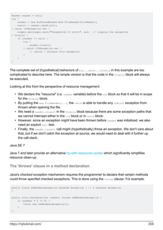 Reader reader = null;
try {
reader = new BufferedReader(new FileReader(fileName));
result = reader.readLine();
} catch (IOException ex) {
Logger.getLogger.warn("Unexpected IO error", ex); // logging the exception
} finally {
if (reader != null) {
try {
reader.close();
} catch (IOException ex) {
// ignore / discard this exception
}
}
}
The complete set of (hypothetical) behaviors of try...catch...finally in this example are too
complicated to describe here. The simple version is that the code in the finally block will always
be executed.
Looking at this from the perspective of resource management:
We declare the "resource" (i.e. reader variable) before the try block so that it will be in scope
for the finally block.
•
By putting the new FileReader(...), the catch is able to handle any IOError exception from
thrown when opening the file.
•
We need a reader.close() in the finally block because there are some exception paths that
we cannot intercept either in the try block or in catch block.
•
However, since an exception might have been thrown before reader was initialized, we also
need an explicit null test.
•
Finally, the reader.close() call might (hypothetically) throw an exception. We don't care about
that, but if we don't catch the exception at source, we would need to deal with it further up
the call stack.
•
Java SE 7
Java 7 and later provide an alternative try-with-resources syntax which significantly simplifies
resource clean-up.
The 'throws' clause in a method declaration
Java's checked exception mechanism requires the programmer to declare that certain methods
could throw specifed checked exceptions. This is done using the throws clause. For example:
public class OddNumberException extends Exception { // a checked exception
}
public void checkEven(int number) throws OddNumberException {
if (number % 2 != 0) {
throw new OddNumberException();
}
}
https://riptutorial.com/ 358
 