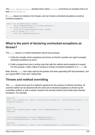 The throws OddNumberException declares that a call to checkEven could throw an exception that is of
type OddNumberException.
A throws clause can declare a list of types, and can include unchecked exceptions as well as
checked exceptions.
public void checkEven(Double number)
throws OddNumberException, ArithmeticException {
if (!Double.isFinite(number)) {
throw new ArithmeticException("INF or NaN");
} else if (number % 2 != 0) {
throw new OddNumberException();
}
}
What is the point of declaring unchecked exceptions as
thrown?
The throws clause in a method declaration serves two purposes:
It tells the compiler which exceptions are thrown so that the compiler can report uncaught
(checked) exceptions as errors.
1.
It tells a programmer who is writing code that calls the method what exceptions to expect.
For this purpose, it often makes to senses to include unchecked exceptions in a throws list.
2.
Note: that the throws list is also used by the javadoc tool when generating API documentation, and
by a typical IDE's "hover text" method tips.
Throws and method overriding
The throws clause forms part of a method's signature for the purpose of method overriding. An
override method can be declared with the same set of checked exceptions as thrown by the
overridden method, or with a subset. However the override method cannot add extra checked
exceptions. For example:
@Override
public void checkEven(int number) throws NullPointerException // OK—NullPointerException is an
unchecked exception
...
@Override
public void checkEven(Double number) throws OddNumberException // OK—identical to the
superclass
...
class PrimeNumberException extends OddNumberException {}
class NonEvenNumberException extends OddNumberException {}
@Override
public void checkEven(int number) throws PrimeNumberException, NonEvenNumberException //
https://riptutorial.com/ 359
 