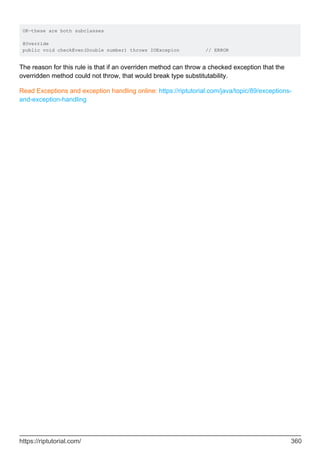 OK—these are both subclasses
@Override
public void checkEven(Double number) throws IOExcepion // ERROR
The reason for this rule is that if an overriden method can throw a checked exception that the
overridden method could not throw, that would break type substitutability.
Read Exceptions and exception handling online: https://riptutorial.com/java/topic/89/exceptions-
and-exception-handling
https://riptutorial.com/ 360
 