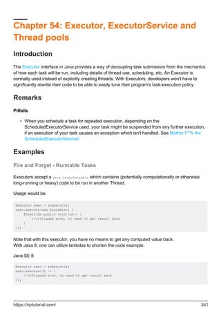 Chapter 54: Executor, ExecutorService and
Thread pools
Introduction
The Executor interface in Java provides a way of decoupling task submission from the mechanics
of how each task will be run, including details of thread use, scheduling, etc. An Executor is
normally used instead of explicitly creating threads. With Executors, developers won't have to
significantly rewrite their code to be able to easily tune their program's task-execution policy.
Remarks
Pitfalls
When you schedule a task for repeated execution, depending on the
ScheduledExecutorService used, your task might be suspended from any further execution,
if an execution of your task causes an exception which isn't handled. See Mother F**k the
ScheduledExecutorService!
•
Examples
Fire and Forget - Runnable Tasks
Executors accept a java.lang.Runnable which contains (potentially computationally or otherwise
long-running or heavy) code to be run in another Thread.
Usage would be:
Executor exec = anExecutor;
exec.execute(new Runnable() {
@Override public void run() {
//offloaded work, no need to get result back
}
});
Note that with this executor, you have no means to get any computed value back.
With Java 8, one can utilize lambdas to shorten the code example.
Java SE 8
Executor exec = anExecutor;
exec.execute(() -> {
//offloaded work, no need to get result back
});
https://riptutorial.com/ 361
 