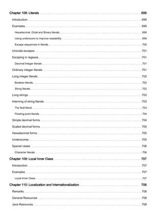Chapter 108: Literals 699
Introduction 699
Examples 699
Hexadecimal, Octal and Binary literals 699
Using underscore to improve readability 699
Escape sequences in literals 700
Unicode escapes 701
Escaping in regexes 701
Decimal Integer literals 701
Ordinary integer literals 701
Long integer literals 702
Boolean literals 702
String literals 702
Long strings 703
Interning of string literals 703
The Null literal 703
Floating-point literals 704
Simple decimal forms 704
Scaled decimal forms 705
Hexadecimal forms 705
Underscores 705
Special cases 706
Character literals 706
Chapter 109: Local Inner Class 707
Introduction 707
Examples 707
Local Inner Class 707
Chapter 110: Localization and Internationalization 708
Remarks 708
General Resources 708
Java Resources 708
 