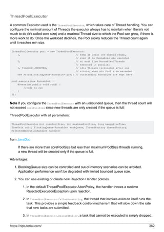 ThreadPoolExecutor
A common Executor used is the ThreadPoolExecutor, which takes care of Thread handling. You can
configure the minimal amount of Threads the executor always has to maintain when there's not
much to do (it's called core size) and a maximal Thread size to which the Pool can grow, if there is
more work to do. Once the workload declines, the Pool slowly reduces the Thread count again
until it reaches min size.
ThreadPoolExecutor pool = new ThreadPoolExecutor(
1, // keep at least one thread ready,
// even if no Runnables are executed
5, // at most five Runnables/Threads
// executed in parallel
1, TimeUnit.MINUTES, // idle Threads terminated after one
// minute, when min Pool size exceeded
new ArrayBlockingQueue<Runnable>(10)); // outstanding Runnables are kept here
pool.execute(new Runnable() {
@Override public void run() {
//code to run
}
});
Note If you configure the ThreadPoolExecutor with an unbounded queue, then the thread count will
not exceed corePoolSize since new threads are only created if the queue is full:
ThreadPoolExecutor with all parameters:
ThreadPoolExecutor(int corePoolSize, int maximumPoolSize, long keepAliveTime,
TimeUnit unit, BlockingQueue<Runnable> workQueue, ThreadFactory threadFactory,
RejectedExecutionHandler handler)
from JavaDoc
If there are more than corePoolSize but less than maximumPoolSize threads running,
a new thread will be created only if the queue is full.
Advantages:
BlockingQueue size can be controlled and out-of-memory scenarios can be avoided.
Application performance won't be degraded with limited bounded queue size.
1.
You can use existing or create new Rejection Handler policies.
In the default ThreadPoolExecutor.AbortPolicy, the handler throws a runtime
RejectedExecutionException upon rejection.
1.
In ThreadPoolExecutor.CallerRunsPolicy, the thread that invokes execute itself runs the
task. This provides a simple feedback control mechanism that will slow down the rate
that new tasks are submitted.
2.
In ThreadPoolExecutor.DiscardPolicy, a task that cannot be executed is simply dropped.
3.
2.
https://riptutorial.com/ 362
 