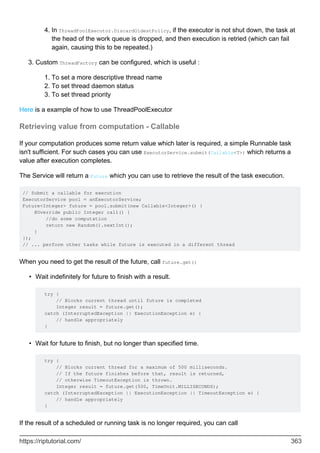 In ThreadPoolExecutor.DiscardOldestPolicy, if the executor is not shut down, the task at
the head of the work queue is dropped, and then execution is retried (which can fail
again, causing this to be repeated.)
4.
Custom ThreadFactory can be configured, which is useful :
To set a more descriptive thread name
1.
To set thread daemon status
2.
To set thread priority
3.
3.
Here is a example of how to use ThreadPoolExecutor
Retrieving value from computation - Callable
If your computation produces some return value which later is required, a simple Runnable task
isn't sufficient. For such cases you can use ExecutorService.submit(Callable<T>) which returns a
value after execution completes.
The Service will return a Future which you can use to retrieve the result of the task execution.
// Submit a callable for execution
ExecutorService pool = anExecutorService;
Future<Integer> future = pool.submit(new Callable<Integer>() {
@Override public Integer call() {
//do some computation
return new Random().nextInt();
}
});
// ... perform other tasks while future is executed in a different thread
When you need to get the result of the future, call future.get()
Wait indefinitely for future to finish with a result.
try {
// Blocks current thread until future is completed
Integer result = future.get();
catch (InterruptedException || ExecutionException e) {
// handle appropriately
}
•
Wait for future to finish, but no longer than specified time.
try {
// Blocks current thread for a maximum of 500 milliseconds.
// If the future finishes before that, result is returned,
// otherwise TimeoutException is thrown.
Integer result = future.get(500, TimeUnit.MILLISECONDS);
catch (InterruptedException || ExecutionException || TimeoutException e) {
// handle appropriately
}
•
If the result of a scheduled or running task is no longer required, you can call
https://riptutorial.com/ 363
 