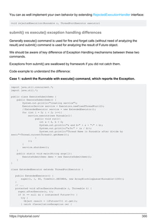 You can as well implement your own behavior by extending RejectedExecutionHandler interface:
void rejectedExecution(Runnable r, ThreadPoolExecutor executor)
submit() vs execute() exception handling differences
Generally execute() command is used for fire and forget calls (without need of analyzing the
result) and submit() command is used for analyzing the result of Future object.
We should be aware of key difference of Exception Handling mechanisms between these two
commands.
Exceptions from submit() are swallowed by framework if you did not catch them.
Code example to understand the difference:
Case 1: submit the Runnable with execute() command, which reports the Exception.
import java.util.concurrent.*;
import java.util.*;
public class ExecuteSubmitDemo {
public ExecuteSubmitDemo() {
System.out.println("creating service");
ExecutorService service = Executors.newFixedThreadPool(2);
//ExtendedExecutor service = new ExtendedExecutor();
for (int i = 0; i < 2; i++){
service.execute(new Runnable(){
public void run(){
int a = 4, b = 0;
System.out.println("a and b=" + a + ":" + b);
System.out.println("a/b:" + (a / b));
System.out.println("Thread Name in Runnable after divide by
zero:"+Thread.currentThread().getName());
}
});
}
service.shutdown();
}
public static void main(String args[]){
ExecuteSubmitDemo demo = new ExecuteSubmitDemo();
}
}
class ExtendedExecutor extends ThreadPoolExecutor {
public ExtendedExecutor() {
super(1, 1, 60, TimeUnit.SECONDS, new ArrayBlockingQueue<Runnable>(100));
}
// ...
protected void afterExecute(Runnable r, Throwable t) {
super.afterExecute(r, t);
if (t == null && r instanceof Future<?>) {
try {
Object result = ((Future<?>) r).get();
} catch (CancellationException ce) {
https://riptutorial.com/ 366
 