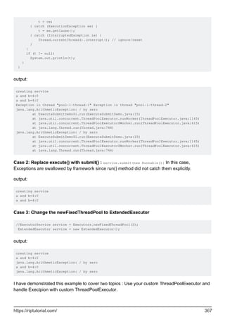 t = ce;
} catch (ExecutionException ee) {
t = ee.getCause();
} catch (InterruptedException ie) {
Thread.currentThread().interrupt(); // ignore/reset
}
}
if (t != null)
System.out.println(t);
}
}
output:
creating service
a and b=4:0
a and b=4:0
Exception in thread "pool-1-thread-1" Exception in thread "pool-1-thread-2"
java.lang.ArithmeticException: / by zero
at ExecuteSubmitDemo$1.run(ExecuteSubmitDemo.java:15)
at java.util.concurrent.ThreadPoolExecutor.runWorker(ThreadPoolExecutor.java:1145)
at java.util.concurrent.ThreadPoolExecutor$Worker.run(ThreadPoolExecutor.java:615)
at java.lang.Thread.run(Thread.java:744)
java.lang.ArithmeticException: / by zero
at ExecuteSubmitDemo$1.run(ExecuteSubmitDemo.java:15)
at java.util.concurrent.ThreadPoolExecutor.runWorker(ThreadPoolExecutor.java:1145)
at java.util.concurrent.ThreadPoolExecutor$Worker.run(ThreadPoolExecutor.java:615)
at java.lang.Thread.run(Thread.java:744)
Case 2: Replace execute() with submit() : service.submit(new Runnable(){ In this case,
Exceptions are swallowed by framework since run() method did not catch them explicitly.
output:
creating service
a and b=4:0
a and b=4:0
Case 3: Change the newFixedThreadPool to ExtendedExecutor
//ExecutorService service = Executors.newFixedThreadPool(2);
ExtendedExecutor service = new ExtendedExecutor();
output:
creating service
a and b=4:0
java.lang.ArithmeticException: / by zero
a and b=4:0
java.lang.ArithmeticException: / by zero
I have demonstrated this example to cover two topics : Use your custom ThreadPoolExecutor and
handle Exectpion with custom ThreadPoolExecutor.
https://riptutorial.com/ 367
 