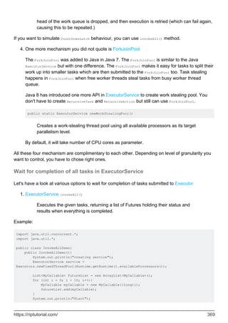 head of the work queue is dropped, and then execution is retried (which can fail again,
causing this to be repeated.)
If you want to simulate CountDownLatch behaviour, you can use invokeAll() method.
One more mechanism you did not quote is ForkJoinPool
The ForkJoinPool was added to Java in Java 7. The ForkJoinPool is similar to the Java
ExecutorService but with one difference. The ForkJoinPool makes it easy for tasks to split their
work up into smaller tasks which are then submitted to the ForkJoinPool too. Task stealing
happens in ForkJoinPool when free worker threads steal tasks from busy worker thread
queue.
Java 8 has introduced one more API in ExecutorService to create work stealing pool. You
don't have to create RecursiveTask and RecursiveAction but still can use ForkJoinPool.
public static ExecutorService newWorkStealingPool()
Creates a work-stealing thread pool using all available processors as its target
parallelism level.
By default, it will take number of CPU cores as parameter.
4.
All these four mechanism are complimentary to each other. Depending on level of granularity you
want to control, you have to chose right ones.
Wait for completion of all tasks in ExecutorService
Let's have a look at various options to wait for completion of tasks submitted to Executor
ExecutorService invokeAll()
Executes the given tasks, returning a list of Futures holding their status and
results when everything is completed.
1.
Example:
import java.util.concurrent.*;
import java.util.*;
public class InvokeAllDemo{
public InvokeAllDemo(){
System.out.println("creating service");
ExecutorService service =
Executors.newFixedThreadPool(Runtime.getRuntime().availableProcessors());
List<MyCallable> futureList = new ArrayList<MyCallable>();
for (int i = 0; i < 10; i++){
MyCallable myCallable = new MyCallable((long)i);
futureList.add(myCallable);
}
System.out.println("Start");
https://riptutorial.com/ 369
 
