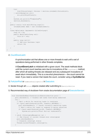 try{
List<Future<Long>> futures = service.invokeAll(futureList);
} catch(Exception err){
err.printStackTrace();
}
System.out.println("Completed");
service.shutdown();
}
public static void main(String args[]){
InvokeAllDemo demo = new InvokeAllDemo();
}
class MyCallable implements Callable<Long>{
Long id = 0L;
public MyCallable(Long val){
this.id = val;
}
public Long call(){
// Add your business logic
return id;
}
}
}
CountDownLatch
A synchronization aid that allows one or more threads to wait until a set of
operations being performed in other threads completes.
A CountDownLatch is initialized with a given count. The await methods block
until the current count reaches zero due to invocations of the countDown() method,
after which all waiting threads are released and any subsequent invocations of
await return immediately. This is a one-shot phenomenon -- the count cannot be
reset. If you need a version that resets the count, consider using a CyclicBarrier.
2.
ForkJoinPool or newWorkStealingPool() in Executors
3.
Iterate through all Future objects created after submitting to ExecutorService
4.
Recommended way of shutdown from oracle documentation page of ExecutorService:
void shutdownAndAwaitTermination(ExecutorService pool) {
pool.shutdown(); // Disable new tasks from being submitted
try {
// Wait a while for existing tasks to terminate
if (!pool.awaitTermination(60, TimeUnit.SECONDS)) {
pool.shutdownNow(); // Cancel currently executing tasks
// Wait a while for tasks to respond to being cancelled
if (!pool.awaitTermination(60, TimeUnit.SECONDS))
System.err.println("Pool did not terminate");
}
} catch (InterruptedException ie) {
// (Re-)Cancel if current thread also interrupted
pool.shutdownNow();
// Preserve interrupt status
Thread.currentThread().interrupt();
}
5.
https://riptutorial.com/ 370
 