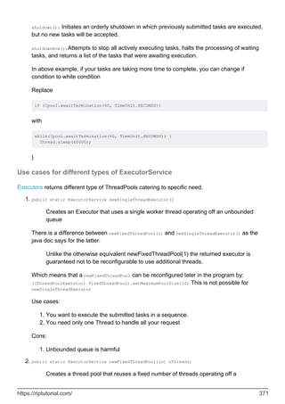 shutdown(): Initiates an orderly shutdown in which previously submitted tasks are executed,
but no new tasks will be accepted.
shutdownNow():Attempts to stop all actively executing tasks, halts the processing of waiting
tasks, and returns a list of the tasks that were awaiting execution.
In above example, if your tasks are taking more time to complete, you can change if
condition to while condition
Replace
if (!pool.awaitTermination(60, TimeUnit.SECONDS))
with
while(!pool.awaitTermination(60, TimeUnit.SECONDS)) {
Thread.sleep(60000);
}
Use cases for different types of ExecutorService
Executors returns different type of ThreadPools catering to specific need.
public static ExecutorService newSingleThreadExecutor()
Creates an Executor that uses a single worker thread operating off an unbounded
queue
There is a difference between newFixedThreadPool(1) and newSingleThreadExecutor() as the
java doc says for the latter:
Unlike the otherwise equivalent newFixedThreadPool(1) the returned executor is
guaranteed not to be reconfigurable to use additional threads.
Which means that a newFixedThreadPool can be reconfigured later in the program by:
((ThreadPoolExecutor) fixedThreadPool).setMaximumPoolSize(10) This is not possible for
newSingleThreadExecutor
Use cases:
You want to execute the submitted tasks in a sequence.
1.
You need only one Thread to handle all your request
2.
Cons:
Unbounded queue is harmful
1.
1.
public static ExecutorService newFixedThreadPool(int nThreads)
Creates a thread pool that reuses a fixed number of threads operating off a
2.
https://riptutorial.com/ 371
 