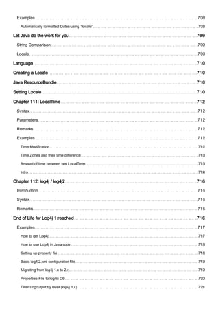 Examples 708
Automatically formatted Dates using "locale" 708
Let Java do the work for you 709
String Comparison 709
Locale 709
Language 710
Creating a Locale 710
Java ResourceBundle 710
Setting Locale 710
Chapter 111: LocalTime 712
Syntax 712
Parameters 712
Remarks 712
Examples 712
Time Modification 712
Time Zones and their time difference 713
Amount of time between two LocalTime 713
Intro 714
Chapter 112: log4j / log4j2 716
Introduction 716
Syntax 716
Remarks 716
End of Life for Log4j 1 reached 716
Examples 717
How to get Log4j 717
How to use Log4j in Java code 718
Setting up property file 718
Basic log4j2.xml configuration file 719
Migrating from log4j 1.x to 2.x 719
Properties-File to log to DB 720
Filter Logoutput by level (log4j 1.x) 721
 