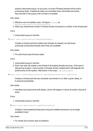 shared unbounded queue. At any point, at most nThreads threads will be active
processing tasks. If additional tasks are submitted when all threads are active,
they will wait in the queue until a thread is available
Use cases:
Effective use of available cores. Configure nThreads as
Runtime.getRuntime().availableProcessors()
1.
When you decide that number of thread should not exceed a number in the thread pool
2.
Cons:
Unbounded queue is harmful.
1.
public static ExecutorService newCachedThreadPool()
Creates a thread pool that creates new threads as needed, but will reuse
previously constructed threads when they are available
Use cases:
For short-lived asynchronous tasks
1.
Cons:
Unbounded queue is harmful.
1.
Each new task will create a new thread if all existing threads are busy. If the task is
taking long duration, more number of threads will be created,which will degrade the
performance of the system. Alternative in this case: newFixedThreadPool
2.
3.
public static ScheduledExecutorService newScheduledThreadPool(int corePoolSize)
Creates a thread pool that can schedule commands to run after a given delay, or
to execute periodically.
Use cases:
Handling recurring events with delays, which will happen in future at certain interval of
times
1.
Cons:
Unbounded queue is harmful.
1.
5.public static ExecutorService newWorkStealingPool()
Creates a work-stealing thread pool using all available processors as its target
parallelism level
Use cases:
For divide and conquer type of problems.
1.
4.
https://riptutorial.com/ 372
 
