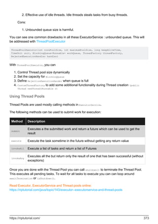 Effective use of idle threads. Idle threads steals tasks from busy threads.
2.
Cons:
Unbounded queue size is harmful.
1.
You can see one common drawbacks in all these ExecutorService : unbounded queue. This will
be addressed with ThreadPoolExecutor
ThreadPoolExecutor(int corePoolSize, int maximumPoolSize, long keepAliveTime,
TimeUnit unit, BlockingQueue<Runnable> workQueue, ThreadFactory threadFactory,
RejectedExecutionHandler handler)
With ThreadPoolExecutor, you can
Control Thread pool size dynamically
1.
Set the capacity for BlockingQueue
2.
Define RejectionExecutionHander when queue is full
3.
CustomThreadFactory to add some additional functionality during Thread creation (public
Thread newThread(Runnable r)
4.
Using Thread Pools
Thread Pools are used mostly calling methods in ExecutorService.
The following methods can be used to submit work for execution:
Method Description
submit
Executes a the submitted work and return a future which can be used to get the
result
execute Execute the task sometime in the future without getting any return value
invokeAll Execute a list of tasks and return a list of Futures
invokeAny
Executes all the but return only the result of one that has been successful (without
exceptions)
Once you are done with the Thread Pool you can call shutdown() to terminate the Thread Pool.
This executes all pending tasks. To wait for all tasks to execute you can can loop around
awaitTermination or isShutdown().
Read Executor, ExecutorService and Thread pools online:
https://riptutorial.com/java/topic/143/executor--executorservice-and-thread-pools
https://riptutorial.com/ 373
 