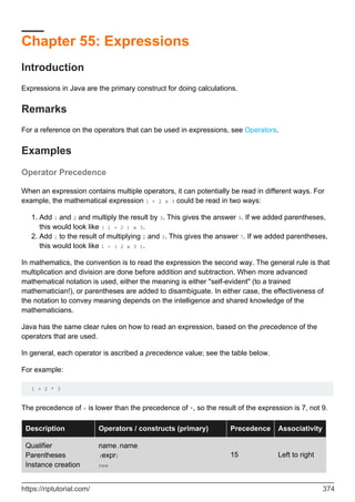 Chapter 55: Expressions
Introduction
Expressions in Java are the primary construct for doing calculations.
Remarks
For a reference on the operators that can be used in expressions, see Operators.
Examples
Operator Precedence
When an expression contains multiple operators, it can potentially be read in different ways. For
example, the mathematical expression 1 + 2 x 3 could be read in two ways:
Add 1 and 2 and multiply the result by 3. This gives the answer 9. If we added parentheses,
this would look like ( 1 + 2 ) x 3.
1.
Add 1 to the result of multiplying 2 and 3. This gives the answer 7. If we added parentheses,
this would look like 1 + ( 2 x 3 ).
2.
In mathematics, the convention is to read the expression the second way. The general rule is that
multiplication and division are done before addition and subtraction. When more advanced
mathematical notation is used, either the meaning is either "self-evident" (to a trained
mathematician!), or parentheses are added to disambiguate. In either case, the effectiveness of
the notation to convey meaning depends on the intelligence and shared knowledge of the
mathematicians.
Java has the same clear rules on how to read an expression, based on the precedence of the
operators that are used.
In general, each operator is ascribed a precedence value; see the table below.
For example:
1 + 2 * 3
The precedence of + is lower than the precedence of *, so the result of the expression is 7, not 9.
Description Operators / constructs (primary) Precedence Associativity
Qualifier
Parentheses
Instance creation
name.name
(expr)
new
15 Left to right
https://riptutorial.com/ 374
 