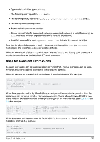 Type casts to primitive types or String.
•
The following unary operators: +, -, ~ and !.
•
The following binary operators: *, /, %, +, -, <<, >>, >>>, <, <=, >, >=, ==, !=, &, ^, |, && and ||.
•
The ternary conditional operator ? :.
•
Parenthesized constant expressions.
•
Simple names that refer to constant variables. (A constant variable is a variable declared as
final where the initializer expression is itself a constant expression.)
•
Qualified names of the form <TypeName> . <Identifier> that refer to constant variables.
•
Note that the above list excludes ++ and --, the assignment operators, class and instanceof,
method calls and references to general variables or fields.
Constant expressions of type String result in an "interned" String, and floating point operations in
constant expressions are evaluated with FP-strict semantics.
Uses for Constant Expressions
Constant expressions can be used (just about) anywhere that a normal expression can be used.
However, they have a special significance in the following contexts.
Constant expressions are required for case labels in switch statements. For example:
switch (someValue) {
case 1 + 1: // OK
case Math.min(2, 3): // Error - not a constant expression
doSomething();
}
When the expression on the right hand side of an assignment is a constant expression, then the
assignment can perform a primitive narrowing conversion. This is allowed provided that the value
of the constant expression is within the range of the type on the left hand side. (See JLS 5.1.3 and
5.2) For example:
byte b1 = 1 + 1; // OK - primitive narrowing conversion.
byte b2 = 127 + 1; // Error - out of range
byte b3 = b1 + 1; // Error - not a constant expession
byte b4 = (byte) (b1 + 1); // OK
When a constant expression is used as the condition in a do, while or for, then it affects the
readability analysis. For example:
while (false) {
doSomething(); // Error - statenent not reachable
}
boolean flag = false;
https://riptutorial.com/ 376
 