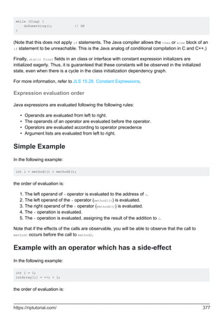 while (flag) {
doSomething(); // OK
}
(Note that this does not apply if statements. The Java compiler allows the then or else block of an
if statement to be unreachable. This is the Java analog of conditional compilation in C and C++.)
Finally, static final fields in an class or interface with constant expression initializers are
initialized eagerly. Thus, it is guaranteed that these constants will be observed in the initialized
state, even when there is a cycle in the class initialization dependency graph.
For more information, refer to JLS 15.28. Constant Expressions.
Expression evaluation order
Java expressions are evaluated following the following rules:
Operands are evaluated from left to right.
•
The operands of an operator are evaluated before the operator.
•
Operators are evaluated according to operator precedence
•
Argument lists are evaluated from left to right.
•
Simple Example
In the following example:
int i = method1() + method2();
the order of evaluation is:
The left operand of = operator is evaluated to the address of i.
1.
The left operand of the + operator (method1()) is evaluated.
2.
The right operand of the + operator (method2()) is evaluated.
3.
The + operation is evaluated.
4.
The = operation is evaluated, assigning the result of the addition to i.
5.
Note that if the effects of the calls are observable, you will be able to observe that the call to
method1 occurs before the call to method2.
Example with an operator which has a side-effect
In the following example:
int i = 1;
intArray[i] = ++i + 1;
the order of evaluation is:
https://riptutorial.com/ 377
 