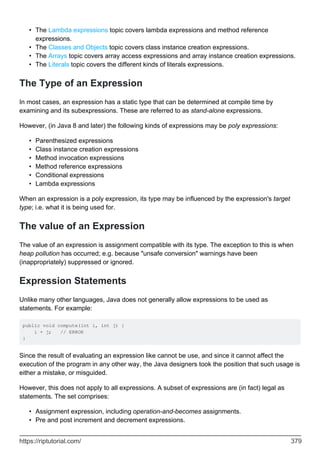 The Lambda expressions topic covers lambda expressions and method reference
expressions.
•
The Classes and Objects topic covers class instance creation expressions.
•
The Arrays topic covers array access expressions and array instance creation expressions.
•
The Literals topic covers the different kinds of literals expressions.
•
The Type of an Expression
In most cases, an expression has a static type that can be determined at compile time by
examining and its subexpressions. These are referred to as stand-alone expressions.
However, (in Java 8 and later) the following kinds of expressions may be poly expressions:
Parenthesized expressions
•
Class instance creation expressions
•
Method invocation expressions
•
Method reference expressions
•
Conditional expressions
•
Lambda expressions
•
When an expression is a poly expression, its type may be influenced by the expression's target
type; i.e. what it is being used for.
The value of an Expression
The value of an expression is assignment compatible with its type. The exception to this is when
heap pollution has occurred; e.g. because "unsafe conversion" warnings have been
(inappropriately) suppressed or ignored.
Expression Statements
Unlike many other languages, Java does not generally allow expressions to be used as
statements. For example:
public void compute(int i, int j) {
i + j; // ERROR
}
Since the result of evaluating an expression like cannot be use, and since it cannot affect the
execution of the program in any other way, the Java designers took the position that such usage is
either a mistake, or misguided.
However, this does not apply to all expressions. A subset of expressions are (in fact) legal as
statements. The set comprises:
Assignment expression, including operation-and-becomes assignments.
•
Pre and post increment and decrement expressions.
•
https://riptutorial.com/ 379
 