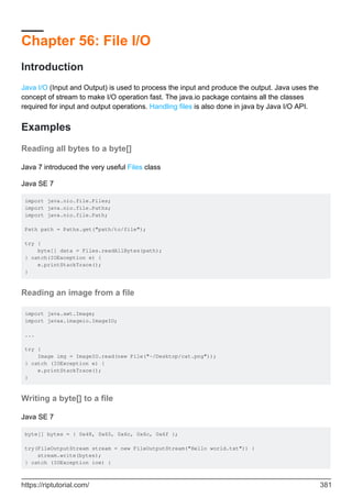 Chapter 56: File I/O
Introduction
Java I/O (Input and Output) is used to process the input and produce the output. Java uses the
concept of stream to make I/O operation fast. The java.io package contains all the classes
required for input and output operations. Handling files is also done in java by Java I/O API.
Examples
Reading all bytes to a byte[]
Java 7 introduced the very useful Files class
Java SE 7
import java.nio.file.Files;
import java.nio.file.Paths;
import java.nio.file.Path;
Path path = Paths.get("path/to/file");
try {
byte[] data = Files.readAllBytes(path);
} catch(IOException e) {
e.printStackTrace();
}
Reading an image from a file
import java.awt.Image;
import javax.imageio.ImageIO;
...
try {
Image img = ImageIO.read(new File("~/Desktop/cat.png"));
} catch (IOException e) {
e.printStackTrace();
}
Writing a byte[] to a file
Java SE 7
byte[] bytes = { 0x48, 0x65, 0x6c, 0x6c, 0x6f };
try(FileOutputStream stream = new FileOutputStream("Hello world.txt")) {
stream.write(bytes);
} catch (IOException ioe) {
https://riptutorial.com/ 381
 
