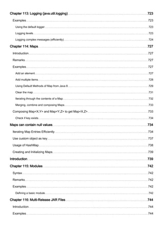 Chapter 113: Logging (java.util.logging) 723
Examples 723
Using the default logger 723
Logging levels 723
Logging complex messages (efficiently) 724
Chapter 114: Maps 727
Introduction 727
Remarks 727
Examples 727
Add an element 727
Add multiple items 728
Using Default Methods of Map from Java 8 729
Clear the map 731
Iterating through the contents of a Map 732
Merging, combine and composing Maps 733
Composing Map<X,Y> and Map<Y,Z> to get Map<X,Z> 733
Check if key exists 734
Maps can contain null values 734
Iterating Map Entries Efficiently 734
Use custom object as key 737
Usage of HashMap 738
Creating and Initializing Maps 739
Introduction 739
Chapter 115: Modules 742
Syntax 742
Remarks 742
Examples 742
Defining a basic module 742
Chapter 116: Multi-Release JAR Files 744
Introduction 744
Examples 744
 