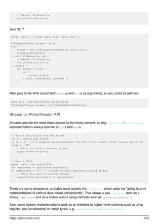 // Handle I/O Exception
ioe.printStackTrace();
}
Java SE 7
byte[] bytes = { 0x48, 0x65, 0x6c, 0x6c, 0x6f };
FileOutputStream stream = null;
try {
stream = new FileOutputStream("Hello world.txt");
stream.write(bytes);
} catch (IOException ioe) {
// Handle I/O Exception
ioe.printStackTrace();
} finally {
if (stream != null) {
try {
stream.close();
} catch (IOException ignored) {}
}
}
Most java.io file APIs accept both Strings and Files as arguments, so you could as well use
File file = new File("Hello world.txt");
FileOutputStream stream = new FileOutputStream(file);
Stream vs Writer/Reader API
Streams provide the most direct access to the binary content, so any InputStream / OutputStream
implementations always operate on ints and bytes.
// Read a single byte from the stream
int b = inputStream.read();
if (b >= 0) { // A negative value represents the end of the stream, normal values are in the
range 0 - 255
// Write the byte to another stream
outputStream.write(b);
}
// Read a chunk
byte[] data = new byte[1024];
int nBytesRead = inputStream.read(data);
if (nBytesRead >= 0) { // A negative value represents end of stream
// Write the chunk to another stream
outputStream.write(data, 0, nBytesRead);
}
There are some exceptions, probably most notably the PrintStream which adds the "ability to print
representations of various data values conveniently". This allows to use System.out both as a
binary InputStream and as a textual output using methods such as System.out.println().
Also, some stream implementations work as an interface to higher-level contents such as Java
objects (see Serialization) or native types, e.g. DataOutputStream / DataInputStream.
https://riptutorial.com/ 382
 