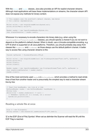 With the Writer and Reader classes, Java also provides an API for explicit character streams.
Although most applications will base these implementations on streams, the character stream API
does not expose any methods for binary content.
// This example uses the platform's default charset, see below
// for a better implementation.
Writer writer = new OutputStreamWriter(System.out);
writer.write("Hello world!");
Reader reader = new InputStreamReader(System.in);
char singleCharacter = reader.read();
Whenever it is necessary to encode characters into binary data (e.g. when using the
InputStreamWriter / OutputStreamWriter classes), you should specify a charset if you do not want to
depend on the platform's default charset. When in doubt, use a Unicode-compatible encoding, e.g.
UTF-8 which is supported on all Java platforms. Therefore, you should probably stay away from
classes like FileWriter and FileReader as those always use the default platform charset. A better
way to access files using character streams is this:
Charset myCharset = StandardCharsets.UTF_8;
Writer writer = new OutputStreamWriter( new FileOutputStream("test.txt"), myCharset );
writer.write('Ä');
writer.flush();
writer.close();
Reader reader = new InputStreamReader( new FileInputStream("test.txt"), myCharset );
char someUnicodeCharacter = reader.read();
reader.close();
One of the most commonly used Readers is BufferedReader which provides a method to read whole
lines of text from another reader and is presumably the simplest way to read a character stream
line by line:
// Read from baseReader, one line at a time
BufferedReader reader = new BufferedReader( baseReader );
String line;
while((line = reader.readLine()) != null) {
// Remember: System.out is a stream, not a writer!
System.out.println(line);
}
Reading a whole file at once
File f = new File(path);
String content = new Scanner(f).useDelimiter("Z").next();
Z is the EOF (End of File) Symbol. When set as delimiter the Scanner will read the fill until the
EOF Flag is reached.
https://riptutorial.com/ 383
 