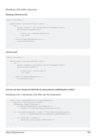 Reading a file with a Scanner
Reading a file line by line
public class Main {
public static void main(String[] args) {
try {
Scanner scanner = new Scanner(new File("example.txt"));
while(scanner.hasNextLine())
{
String line = scanner.nextLine();
//do stuff
}
} catch (FileNotFoundException e) {
e.printStackTrace();
}
}
}
word by word
public class Main {
public static void main(String[] args) {
try {
Scanner scanner = new Scanner(new File("example.txt"));
while(scanner.hasNext())
{
String line = scanner.next();
//do stuff
}
} catch (FileNotFoundException e) {
e.printStackTrace();
}
}
}
and you can also change the delimeter by using scanner.useDelimeter() method
Iterating over a directory and filter by file extension
public void iterateAndFilter() throws IOException {
Path dir = Paths.get("C:/foo/bar");
PathMatcher imageFileMatcher =
FileSystems.getDefault().getPathMatcher(
"regex:.*(?i:jpg|jpeg|png|gif|bmp|jpe|jfif)");
try (DirectoryStream<Path> stream = Files.newDirectoryStream(dir,
entry -> imageFileMatcher.matches(entry.getFileName()))) {
for (Path path : stream) {
System.out.println(path.getFileName());
}
}
}
https://riptutorial.com/ 384
 