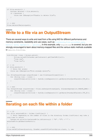 if (file.exists()) {
boolean deleted = file.delete();
if (!deleted) {
throw new IOException("Unable to delete file");
}
}
// -> NIO
Files.deleteIfExists(path);
Write to a file via an OutputStream
There are several ways to write and read from a file using NIO for different performance and
memory constraints, readability and use cases, such as FileChannel, Files.write(Path path,
byte[] bytes, OpenOption... options)... In this example, only OutputStream is covered, but you are
strongly encouraged to learn about memory-mapped files and the various static methods available
in java.nio.file.Files.
List<String> lines = Arrays.asList(
String.valueOf(Calendar.getInstance().getTimeInMillis()),
"line one",
"line two");
// -> IO
if (file.exists()) {
// Note: Not atomic
throw new IOException("File already exists");
}
try (FileOutputStream outputStream = new FileOutputStream(file)) {
for (String line : lines) {
outputStream.write((line + System.lineSeparator()).getBytes(StandardCharsets.UTF_8));
}
}
// -> NIO
try (OutputStream outputStream = Files.newOutputStream(path, StandardOpenOption.CREATE_NEW)) {
for (String line : lines) {
outputStream.write((line + System.lineSeparator()).getBytes(StandardCharsets.UTF_8));
}
}
Iterating on each file within a folder
// -> IO
for (File selectedFile : folder.listFiles()) {
// Note: Depending on the number of files in the directory folder.listFiles() may take a
long time to return
System.out.println((selectedFile.isDirectory() ? "d" : "f") + " " +
selectedFile.getAbsolutePath());
}
// -> NIO
Files.walkFileTree(directory, EnumSet.noneOf(FileVisitOption.class), 1, new
https://riptutorial.com/ 386
 