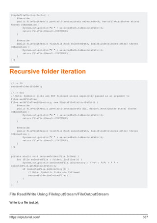 SimpleFileVisitor<Path>() {
@Override
public FileVisitResult preVisitDirectory(Path selectedPath, BasicFileAttributes attrs)
throws IOException {
System.out.println("d " + selectedPath.toAbsolutePath());
return FileVisitResult.CONTINUE;
}
@Override
public FileVisitResult visitFile(Path selectedPath, BasicFileAttributes attrs) throws
IOException {
System.out.println("f " + selectedPath.toAbsolutePath());
return FileVisitResult.CONTINUE;
}
});
Recursive folder iteration
// -> IO
recurseFolder(folder);
// -> NIO
// Note: Symbolic links are NOT followed unless explicitly passed as an argument to
Files.walkFileTree
Files.walkFileTree(directory, new SimpleFileVisitor<Path>() {
@Override
public FileVisitResult preVisitDirectory(Path dir, BasicFileAttributes attrs) throws
IOException {
System.out.println("d " + selectedPath.toAbsolutePath());
return FileVisitResult.CONTINUE;
}
@Override
public FileVisitResult visitFile(Path selectedPath, BasicFileAttributes attrs) throws
IOException {
System.out.println("f " + selectedPath.toAbsolutePath());
return FileVisitResult.CONTINUE;
}
});
private static void recurseFolder(File folder) {
for (File selectedFile : folder.listFiles()) {
System.out.println((selectedFile.isDirectory() ? "d" : "f") + " " +
selectedFile.getAbsolutePath());
if (selectedFile.isDirectory()) {
// Note: Symbolic links are followed
recurseFolder(selectedFile);
}
}
}
File Read/Write Using FileInputStream/FileOutputStream
Write to a file test.txt:
https://riptutorial.com/ 387
 