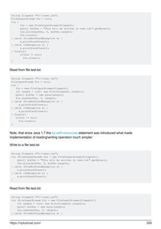String filepath ="C:test.txt";
FileOutputStream fos = null;
try {
fos = new FileOutputStream(filepath);
byte[] buffer = "This will be written in test.txt".getBytes();
fos.write(buffer, 0, buffer.length);
fos.close();
} catch (FileNotFoundException e) {
e.printStackTrace();
} catch (IOException e) {
e.printStackTrace();
} finally{
if(fos != null)
fos.close();
}
Read from file test.txt:
String filepath ="C:test.txt";
FileInputStream fis = null;
try {
fis = new FileInputStream(filepath);
int length = (int) new File(filepath).length();
byte[] buffer = new byte[length];
fis.read(buffer, 0, length);
} catch (FileNotFoundException e) {
e.printStackTrace();
} catch (IOException e) {
e.printStackTrace();
} finally{
if(fis != null)
fis.close();
}
Note, that since Java 1.7 the try-with-resources statement was introduced what made
implementation of readingwriting operation much simpler:
Write to a file test.txt:
String filepath ="C:test.txt";
try (FileOutputStream fos = new FileOutputStream(filepath)){
byte[] buffer = "This will be written in test.txt".getBytes();
fos.write(buffer, 0, buffer.length);
} catch (FileNotFoundException e) {
e.printStackTrace();
} catch (IOException e) {
e.printStackTrace();
}
Read from file test.txt:
String filepath ="C:test.txt";
try (FileInputStream fis = new FileInputStream(filepath)){
int length = (int) new File(filepath).length();
byte[] buffer = new byte[length];
fis.read(buffer, 0, length);
} catch (FileNotFoundException e) {
https://riptutorial.com/ 388
 