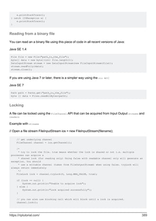 e.printStackTrace();
} catch (IOException e) {
e.printStackTrace();
}
Reading from a binary file
You can read an a binary file using this piece of code in all recent versions of Java:
Java SE 1.4
File file = new File("path_to_the_file");
byte[] data = new byte[(int) file.length()];
DataInputStream stream = new DataInputStream(new FileInputStream(file));
stream.readFully(data);
stream.close();
If you are using Java 7 or later, there is a simpler way using the nio API:
Java SE 7
Path path = Paths.get("path_to_the_file");
byte [] data = Files.readAllBytes(path);
Locking
A file can be locked using the FileChannel API that can be acquired from Input Output streams and
readers
Example with streams
// Open a file stream FileInputStream ios = new FileInputStream(filename);
// get underlying channel
FileChannel channel = ios.getChannel();
/*
* try to lock the file. true means whether the lock is shared or not i.e. multiple
processes can acquire a
* shared lock (for reading only) Using false with readable channel only will generate an
exception. You should
* use a writable channel (taken from FileOutputStream) when using false. tryLock will
always return immediately
*/
FileLock lock = channel.tryLock(0, Long.MAX_VALUE, true);
if (lock == null) {
System.out.println("Unable to acquire lock");
} else {
System.out.println("Lock acquired successfully");
}
// you can also use blocking call which will block until a lock is acquired.
channel.lock();
https://riptutorial.com/ 389
 