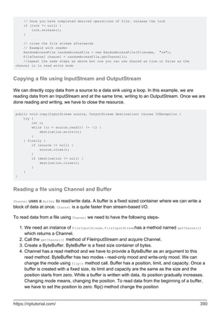 // Once you have completed desired operations of file. release the lock
if (lock != null) {
lock.release();
}
// close the file stream afterwards
// Example with reader
RandomAccessFile randomAccessFile = new RandomAccessFile(filename, "rw");
FileChannel channel = randomAccessFile.getChannel();
//repeat the same steps as above but now you can use shared as true or false as the
channel is in read write mode
Copying a file using InputStream and OutputStream
We can directly copy data from a source to a data sink using a loop. In this example, we are
reading data from an InputStream and at the same time, writing to an OutputStream. Once we are
done reading and writing, we have to close the resource.
public void copy(InputStream source, OutputStream destination) throws IOException {
try {
int c;
while ((c = source.read()) != -1) {
destination.write(c);
}
} finally {
if (source != null) {
source.close();
}
if (destination != null) {
destination.close();
}
}
}
Reading a file using Channel and Buffer
Channel uses a Buffer to read/write data. A buffer is a fixed sized container where we can write a
block of data at once. Channel is a quite faster than stream-based I/O.
To read data from a file using Channel we need to have the following steps-
We need an instance of FileInputStream. FileInputStreamhas a method named getChannel()
which returns a Channel.
1.
Call the getChannel() method of FileInputStream and acquire Channel.
2.
Create a ByteBuffer. ByteBuffer is a fixed size container of bytes.
3.
Channel has a read method and we have to provide a ByteBuffer as an argument to this
read method. ByteBuffer has two modes - read-only mood and write-only mood. We can
change the mode using flip() method call. Buffer has a position, limit, and capacity. Once a
buffer is created with a fixed size, its limit and capacity are the same as the size and the
position starts from zero. While a buffer is written with data, its position gradually increases.
Changing mode means, changing the position. To read data from the beginning of a buffer,
we have to set the position to zero. flip() method change the position
4.
https://riptutorial.com/ 390
 