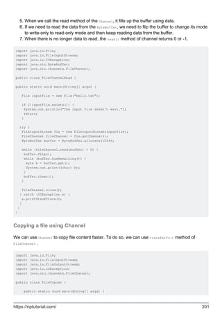 When we call the read method of the Channel, it fills up the buffer using data.
5.
If we need to read the data from the ByteBuffer, we need to flip the buffer to change its mode
to write-only to read-only mode and then keep reading data from the buffer.
6.
When there is no longer data to read, the read() method of channel returns 0 or -1.
7.
import java.io.File;
import java.io.FileInputStream;
import java.io.IOException;
import java.nio.ByteBuffer;
import java.nio.channels.FileChannel;
public class FileChannelRead {
public static void main(String[] args) {
File inputFile = new File("hello.txt");
if (!inputFile.exists()) {
System.out.println("The input file doesn't exit.");
return;
}
try {
FileInputStream fis = new FileInputStream(inputFile);
FileChannel fileChannel = fis.getChannel();
ByteBuffer buffer = ByteBuffer.allocate(1024);
while (fileChannel.read(buffer) > 0) {
buffer.flip();
while (buffer.hasRemaining()) {
byte b = buffer.get();
System.out.print((char) b);
}
buffer.clear();
}
fileChannel.close();
} catch (IOException e) {
e.printStackTrace();
}
}
}
Copying a file using Channel
We can use Channel to copy file content faster. To do so, we can use transferTo() method of
FileChannel .
import java.io.File;
import java.io.FileInputStream;
import java.io.FileOutputStream;
import java.io.IOException;
import java.nio.channels.FileChannel;
public class FileCopier {
public static void main(String[] args) {
https://riptutorial.com/ 391
 