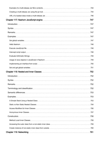 Example of a multi-release Jar file's contents 744
Creating a multi-release Jar using the jar tool 744
URL of a loaded class inside a multi-release Jar 746
Chapter 117: Nashorn JavaScript engine 747
Introduction 747
Syntax 747
Remarks 747
Examples 747
Set global variables 747
Hello Nashorn 748
Execute JavaScript file 748
Intercept script output 748
Evaluate Arithmetic Strings 749
Usage of Java objects in JavaScript in Nashorn 749
Implementing an interface from script 750
Set and get global variables 751
Chapter 118: Nested and Inner Classes 752
Introduction 752
Syntax 752
Remarks 752
Terminology and classification 752
Semantic differences 753
Examples 753
A Simple Stack Using a Nested Class 753
Static vs Non Static Nested Classes 754
Access Modifiers for Inner Classes 756
Anonymous Inner Classes 757
Constructors 758
Method Local Inner Classes 758
Accessing the outer class from a non-static inner class 759
Create instance of non-static inner class from outside 760
Chapter 119: Networking 761
 