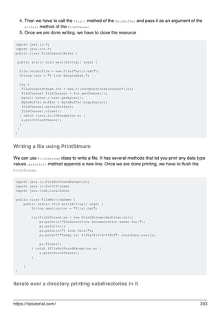 Then we have to call the flip() method of the ByteBuffer and pass it as an argument of the
write() method of the FileChannel
4.
Once we are done writing, we have to close the resource
5.
import java.io.*;
import java.nio.*;
public class FileChannelWrite {
public static void main(String[] args) {
File outputFile = new File("hello.txt");
String text = "I love Bangladesh.";
try {
FileOutputStream fos = new FileOutputStream(outputFile);
FileChannel fileChannel = fos.getChannel();
byte[] bytes = text.getBytes();
ByteBuffer buffer = ByteBuffer.wrap(bytes);
fileChannel.write(buffer);
fileChannel.close();
} catch (java.io.IOException e) {
e.printStackTrace();
}
}
}
Writing a file using PrintStream
We can use PrintStream class to write a file. It has several methods that let you print any data type
values. println() method appends a new line. Once we are done printing, we have to flush the
PrintStream.
import java.io.FileNotFoundException;
import java.io.PrintStream;
import java.time.LocalDate;
public class FileWritingDemo {
public static void main(String[] args) {
String destination = "file1.txt";
try(PrintStream ps = new PrintStream(destination)){
ps.println("Stackoverflow documentation seems fun.");
ps.println();
ps.println("I love Java!");
ps.printf("Today is: %1$tm/%1$td/%1$tY", LocalDate.now());
ps.flush();
} catch (FileNotFoundException e) {
e.printStackTrace();
}
}
}
Iterate over a directory printing subdirectories in it
https://riptutorial.com/ 393
 
