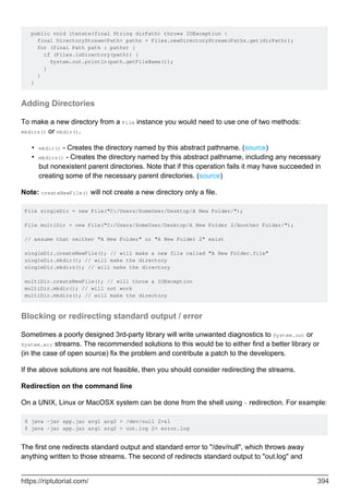 public void iterate(final String dirPath) throws IOException {
final DirectoryStream<Path> paths = Files.newDirectoryStream(Paths.get(dirPath));
for (final Path path : paths) {
if (Files.isDirectory(path)) {
System.out.println(path.getFileName());
}
}
}
Adding Directories
To make a new directory from a File instance you would need to use one of two methods:
mkdirs() or mkdir().
mkdir() - Creates the directory named by this abstract pathname. (source)
•
mkdirs() - Creates the directory named by this abstract pathname, including any necessary
but nonexistent parent directories. Note that if this operation fails it may have succeeded in
creating some of the necessary parent directories. (source)
•
Note: createNewFile() will not create a new directory only a file.
File singleDir = new File("C:/Users/SomeUser/Desktop/A New Folder/");
File multiDir = new File("C:/Users/SomeUser/Desktop/A New Folder 2/Another Folder/");
// assume that neither "A New Folder" or "A New Folder 2" exist
singleDir.createNewFile(); // will make a new file called "A New Folder.file"
singleDir.mkdir(); // will make the directory
singleDir.mkdirs(); // will make the directory
multiDir.createNewFile(); // will throw a IOException
multiDir.mkdir(); // will not work
multiDir.mkdirs(); // will make the directory
Blocking or redirecting standard output / error
Sometimes a poorly designed 3rd-party library will write unwanted diagnostics to System.out or
System.err streams. The recommended solutions to this would be to either find a better library or
(in the case of open source) fix the problem and contribute a patch to the developers.
If the above solutions are not feasible, then you should consider redirecting the streams.
Redirection on the command line
On a UNIX, Linux or MacOSX system can be done from the shell using > redirection. For example:
$ java -jar app.jar arg1 arg2 > /dev/null 2>&1
$ java -jar app.jar arg1 arg2 > out.log 2> error.log
The first one redirects standard output and standard error to "/dev/null", which throws away
anything written to those streams. The second of redirects standard output to "out.log" and
https://riptutorial.com/ 394
 