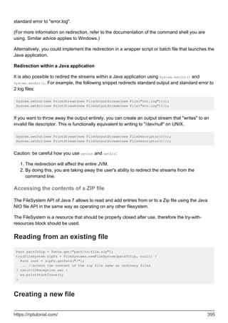 standard error to "error.log".
(For more information on redirection, refer to the documentation of the command shell you are
using. Similar advice applies to Windows.)
Alternatively, you could implement the redirection in a wrapper script or batch file that launches the
Java application.
Redirection within a Java application
It is also possible to redired the streams within a Java application using System.setOut() and
System.setErr(). For example, the following snippet redirects standard output and standard error to
2 log files:
System.setOut(new PrintStream(new FileOutputStream(new File("out.log"))));
System.setErr(new PrintStream(new FileOutputStream(new File("err.log"))));
If you want to throw away the output entirely, you can create an output stream that "writes" to an
invalid file descriptor. This is functionally equivalent to writing to "/dev/null" on UNIX.
System.setOut(new PrintStream(new FileOutputStream(new FileDescriptor())));
System.setErr(new PrintStream(new FileOutputStream(new FileDescriptor())));
Caution: be careful how you use setOut and setErr:
The redirection will affect the entire JVM.
1.
By doing this, you are taking away the user's ability to redirect the streams from the
command line.
2.
Accessing the contents of a ZIP file
The FileSystem API of Java 7 allows to read and add entries from or to a Zip file using the Java
NIO file API in the same way as operating on any other filesystem.
The FileSystem is a resource that should be properly closed after use, therefore the try-with-
resources block should be used.
Reading from an existing file
Path pathToZip = Paths.get("path/to/file.zip");
try(FileSystem zipFs = FileSystems.newFileSystem(pathToZip, null)) {
Path root = zipFs.getPath("/");
... //access the content of the zip file same as ordinary files
} catch(IOException ex) {
ex.printStackTrace();
}
Creating a new file
https://riptutorial.com/ 395
 
