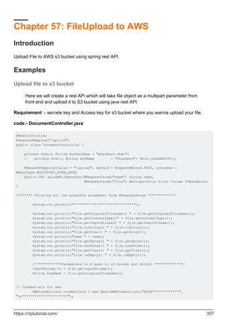 Chapter 57: FileUpload to AWS
Introduction
Upload File to AWS s3 bucket using spring rest API.
Examples
Upload file to s3 bucket
Here we will create a rest APi which will take file object as a multipart parameter from
front end and upload it to S3 bucket using java rest API.
Requirement :- secrete key and Access key for s3 bucket where you wanna upload your file.
code:- DocumentController.java
@RestController
@RequestMapping("/api/v2")
public class DocumentController {
private static String bucketName = "pharmerz-chat";
// private static String keyName = "Pharmerz"+ UUID.randomUUID();
@RequestMapping(value = "/upload", method = RequestMethod.POST, consumes =
MediaType.MULTIPART_FORM_DATA)
public URL uploadFileHandler(@RequestParam("name") String name,
@RequestParam("file") MultipartFile file) throws IOException
{
/******* Printing all the possible parameter from @RequestParam *************/
System.out.println("*****************************");
System.out.println("file.getOriginalFilename() " + file.getOriginalFilename());
System.out.println("file.getContentType()" + file.getContentType());
System.out.println("file.getInputStream() " + file.getInputStream());
System.out.println("file.toString() " + file.toString());
System.out.println("file.getSize() " + file.getSize());
System.out.println("name " + name);
System.out.println("file.getBytes() " + file.getBytes());
System.out.println("file.hashCode() " + file.hashCode());
System.out.println("file.getClass() " + file.getClass());
System.out.println("file.isEmpty() " + file.isEmpty());
/*************Parameters to b pass to s3 bucket put Object **************/
InputStream is = file.getInputStream();
String keyName = file.getOriginalFilename();
// Credentials for Aws
AWSCredentials credentials = new BasicAWSCredentials("AKIA*************",
"zr**********************");
https://riptutorial.com/ 397
 