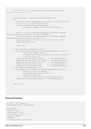 /****************** DocumentController.uploadfile(credentials);
***************************/
AmazonS3 s3client = new AmazonS3Client(credentials);
try {
System.out.println("Uploading a new object to S3 from a filen");
//File file = new File(awsuploadfile);
s3client.putObject(new PutObjectRequest(
bucketName, keyName, is, new ObjectMetadata()));
URL url = s3client.generatePresignedUrl(bucketName, keyName,
Date.from(Instant.now().plus(5, ChronoUnit.MINUTES)));
// URL url=s3client.generatePresignedUrl(bucketName,keyName,
Date.from(Instant.now().plus(5, ChronoUnit.)));
System.out.println("************************************");
System.out.println(url);
return url;
} catch (AmazonServiceException ase) {
System.out.println("Caught an AmazonServiceException, which " +
"means your request made it " +
"to Amazon S3, but was rejected with an error response" +
" for some reason.");
System.out.println("Error Message: " + ase.getMessage());
System.out.println("HTTP Status Code: " + ase.getStatusCode());
System.out.println("AWS Error Code: " + ase.getErrorCode());
System.out.println("Error Type: " + ase.getErrorType());
System.out.println("Request ID: " + ase.getRequestId());
} catch (AmazonClientException ace) {
System.out.println("Caught an AmazonClientException, which " +
"means the client encountered " +
"an internal error while trying to " +
"communicate with S3, " +
"such as not being able to access the network.");
System.out.println("Error Message: " + ace.getMessage());
}
return null;
}
}
Front end Function
var form = new FormData();
form.append("file", "image.jpeg");
var settings = {
"async": true,
"crossDomain": true,
"url": "http://url/",
"method": "POST",
"headers": {
"cache-control": "no-cache"
https://riptutorial.com/ 398
 