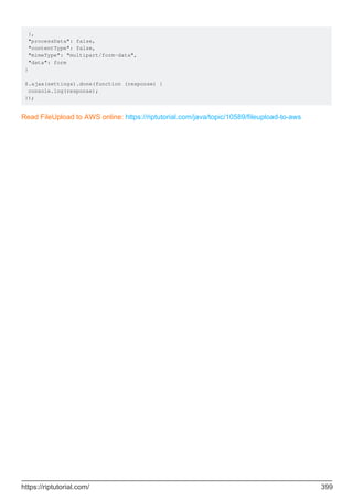 },
"processData": false,
"contentType": false,
"mimeType": "multipart/form-data",
"data": form
}
$.ajax(settings).done(function (response) {
console.log(response);
});
Read FileUpload to AWS online: https://riptutorial.com/java/topic/10589/fileupload-to-aws
https://riptutorial.com/ 399
 