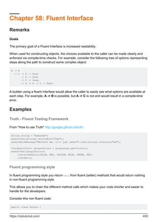Chapter 58: Fluent Interface
Remarks
Goals
The primary goal of a Fluent Interface is increased readability.
When used for constructing objects, the choices available to the caller can be made clearly and
enforced via compile-time checks. For example, consider the following tree of options representing
steps along the path to construct some complex object:
A -> B
-> C -> D -> Done
-> E -> Done
-> F -> Done.
-> G -> H -> I -> Done.
A builder using a fluent interface would allow the caller to easily see what options are available at
each step. For example, A -> B is possible, but A -> C is not and would result in a compile-time
error.
Examples
Truth - Fluent Testing Framework
From "How to use Truth" http://google.github.io/truth/
String string = "awesome";
assertThat(string).startsWith("awe");
assertWithMessage("Without me, it's just aweso").that(string).contains("me");
Iterable<Color> googleColors = googleLogo.getColors();
assertThat(googleColors)
.containsExactly(BLUE, RED, YELLOW, BLUE, GREEN, RED)
.inOrder();
Fluent programming style
In fluent programming style you return this from fluent (setter) methods that would return nothing
in non-fluent programming style.
This allows you to chain the different method calls which makes your code shorter and easier to
handle for the developers.
Consider this non-fluent code:
public class Person {
https://riptutorial.com/ 400
 