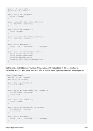 private String firstName;
private String lastName;
public String getFirstName() {
return firstName;
}
public void setFirstName(String firstName) {
this.firstName = firstName;
}
public String getLastName() {
return lastName;
}
public void setLastName(String lastName) {
this.lastName = lastName;
}
public String whoAreYou() {
return "I am " + firstName + " " + lastName;
}
public static void main(String[] args) {
Person person = new Person();
person.setFirstName("John");
person.setLastName("Doe");
System.out.println(person.whoAreYou());
}
}
As the setter methods don't return anything, we need 4 instructions in the mainmethod to
instantiate a Person with some data and print it. With a fluent style this code can be changed to:
public class Person {
private String firstName;
private String lastName;
public String getFirstName() {
return firstName;
}
public Person withFirstName(String firstName) {
this.firstName = firstName;
return this;
}
public String getLastName() {
return lastName;
}
public Person withLastName(String lastName) {
this.lastName = lastName;
return this;
}
public String whoAreYou() {
return "I am " + firstName + " " + lastName;
}
https://riptutorial.com/ 401
 