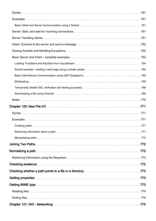 Syntax 761
Examples 761
Basic Client and Server Communication using a Socket 761
Server: Start, and wait for incoming connections 761
Server: Handling clients 761
Client: Connect to the server and send a message 762
Closing Sockets and Handling Exceptions 762
Basic Server and Client - complete examples 762
Loading TrustStore and KeyStore from InputStream 764
Socket example - reading a web page using a simple socket 765
Basic Client/Server Communication using UDP (Datagram) 765
Multicasting 766
Temporarily disable SSL verification (for testing purposes) 768
Downloading a file using Channel 769
Notes 770
Chapter 120: New File I/O 771
Syntax 771
Examples 771
Creating paths 771
Retrieving information about a path 771
Manipulating paths 772
Joining Two Paths 772
Normalizing a path 772
Retrieving information using the filesystem 772
Checking existence 772
Checking whether a path points to a file or a directory 773
Getting properties 773
Getting MIME type 773
Reading files 774
Writing files 774
Chapter 121: NIO - Networking 775
 