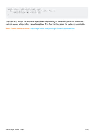 public static void main(String[] args) {
System.out.println(new Person().withFirstName("John")
.withLastName("Doe").whoAreYou());
}
}
The idea is to always return some object to enable building of a method call chain and to use
method names which reflect natural speaking. This fluent style makes the code more readable.
Read Fluent Interface online: https://riptutorial.com/java/topic/5090/fluent-interface
https://riptutorial.com/ 402
 