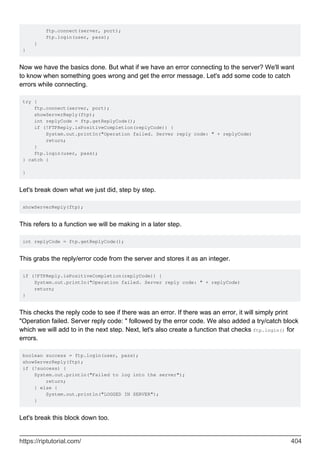 ftp.connect(server, port);
ftp.login(user, pass);
}
}
Now we have the basics done. But what if we have an error connecting to the server? We'll want
to know when something goes wrong and get the error message. Let's add some code to catch
errors while connecting.
try {
ftp.connect(server, port);
showServerReply(ftp);
int replyCode = ftp.getReplyCode();
if (!FTPReply.isPositiveCompletion(replyCode)) {
System.out.printIn("Operation failed. Server reply code: " + replyCode)
return;
}
ftp.login(user, pass);
} catch {
}
Let's break down what we just did, step by step.
showServerReply(ftp);
This refers to a function we will be making in a later step.
int replyCode = ftp.getReplyCode();
This grabs the reply/error code from the server and stores it as an integer.
if (!FTPReply.isPositiveCompletion(replyCode)) {
System.out.printIn("Operation failed. Server reply code: " + replyCode)
return;
}
This checks the reply code to see if there was an error. If there was an error, it will simply print
"Operation failed. Server reply code: " followed by the error code. We also added a try/catch block
which we will add to in the next step. Next, let's also create a function that checks ftp.login() for
errors.
boolean success = ftp.login(user, pass);
showServerReply(ftp);
if (!success) {
System.out.println("Failed to log into the server");
return;
} else {
System.out.println("LOGGED IN SERVER");
}
Let's break this block down too.
https://riptutorial.com/ 404
 