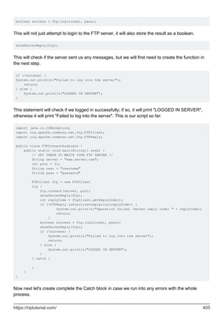 boolean success = ftp.login(user, pass);
This will not just attempt to login to the FTP server, it will also store the result as a boolean.
showServerReply(ftp);
This will check if the server sent us any messages, but we will first need to create the function in
the next step.
if (!success) {
System.out.println("Failed to log into the server");
return;
} else {
System.out.println("LOGGED IN SERVER");
}
This statement will check if we logged in successfully; if so, it will print "LOGGED IN SERVER",
otherwise it will print "Failed to log into the server". This is our script so far:
import java.io.IOException;
import org.apache.commons.net.ftp.FTPClient;
import org.apache.commons.net.ftp.FTPReply;
public class FTPConnectAndLogin {
public static void main(String[] args) {
// SET THESE TO MATCH YOUR FTP SERVER //
String server = "www.server.com";
int port = 21;
String user = "username"
String pass = "password"
FTPClient ftp = new FTPClient
try {
ftp.connect(server, port)
showServerReply(ftp);
int replyCode = ftpClient.getReplyCode();
if (!FTPReply.isPositiveCompletion(replyCode)) {
System.out.println("Operation failed. Server reply code: " + replyCode);
return;
}
boolean success = ftp.login(user, pass);
showServerReply(ftp);
if (!success) {
System.out.println("Failed to log into the server");
return;
} else {
System.out.println("LOGGED IN SERVER");
}
} catch {
}
}
}
Now next let's create complete the Catch block in case we run into any errors with the whole
process.
https://riptutorial.com/ 405
 