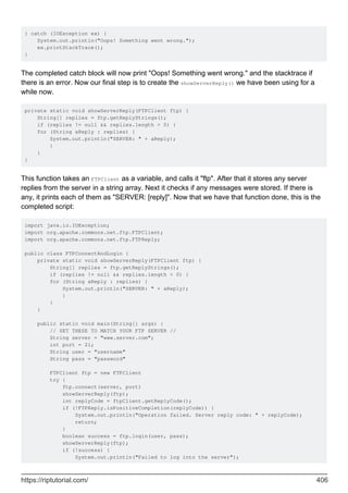 } catch (IOException ex) {
System.out.println("Oops! Something went wrong.");
ex.printStackTrace();
}
The completed catch block will now print "Oops! Something went wrong." and the stacktrace if
there is an error. Now our final step is to create the showServerReply() we have been using for a
while now.
private static void showServerReply(FTPClient ftp) {
String[] replies = ftp.getReplyStrings();
if (replies != null && replies.length > 0) {
for (String aReply : replies) {
System.out.println("SERVER: " + aReply);
}
}
}
This function takes an FTPClient as a variable, and calls it "ftp". After that it stores any server
replies from the server in a string array. Next it checks if any messages were stored. If there is
any, it prints each of them as "SERVER: [reply]". Now that we have that function done, this is the
completed script:
import java.io.IOException;
import org.apache.commons.net.ftp.FTPClient;
import org.apache.commons.net.ftp.FTPReply;
public class FTPConnectAndLogin {
private static void showServerReply(FTPClient ftp) {
String[] replies = ftp.getReplyStrings();
if (replies != null && replies.length > 0) {
for (String aReply : replies) {
System.out.println("SERVER: " + aReply);
}
}
}
public static void main(String[] args) {
// SET THESE TO MATCH YOUR FTP SERVER //
String server = "www.server.com";
int port = 21;
String user = "username"
String pass = "password"
FTPClient ftp = new FTPClient
try {
ftp.connect(server, port)
showServerReply(ftp);
int replyCode = ftpClient.getReplyCode();
if (!FTPReply.isPositiveCompletion(replyCode)) {
System.out.println("Operation failed. Server reply code: " + replyCode);
return;
}
boolean success = ftp.login(user, pass);
showServerReply(ftp);
if (!success) {
System.out.println("Failed to log into the server");
https://riptutorial.com/ 406
 