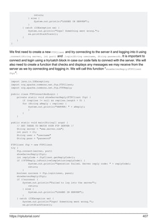 return;
} else {
System.out.println("LOGGED IN SERVER");
}
} catch (IOException ex) {
System.out.println("Oops! Something went wrong.");
ex.printStackTrace();
}
}
}
We first need to create a new FTPClient and try connecting to the server it and logging into it using
.connect(String server, int port) and .login(String username, String password). It is important to
connect and login using a try/catch block in case our code fails to connect with the server. We will
also need to create a function that checks and displays any messages we may receive from the
server as we try connecting and logging in. We will call this function "showServerReply(FTPClient
ftp)".
import java.io.IOException;
import org.apache.commons.net.ftp.FTPClient;
import org.apache.commons.net.ftp.FTPReply;
public class FTPConnectAndLogin {
private static void showServerReply(FTPClient ftp) {
if (replies != null && replies.length > 0) {
for (String aReply : replies) {
System.out.println("SERVER: " + aReply);
}
}
}
public static void main(String[] args) {
// SET THESE TO MATCH YOUR FTP SERVER //
String server = "www.server.com";
int port = 21;
String user = "username"
String pass = "password"
FTPClient ftp = new FTPClient
try {
ftp.connect(server, port)
showServerReply(ftp);
int replyCode = ftpClient.getReplyCode();
if (!FTPReply.isPositiveCompletion(replyCode)) {
System.out.println("Operation failed. Server reply code: " + replyCode);
return;
}
boolean success = ftp.login(user, pass);
showServerReply(ftp);
if (!success) {
System.out.println("Failed to log into the server");
return;
} else {
System.out.println("LOGGED IN SERVER");
}
} catch (IOException ex) {
System.out.println("Oops! Something went wrong.");
ex.printStackTrace();
https://riptutorial.com/ 407
 