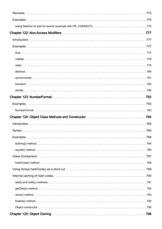 Remarks 775
Examples 775
Using Selector to wait for events (example with OP_CONNECT) 775
Chapter 122: Non-Access Modifiers 777
Introduction 777
Examples 777
final 777
volatile 778
static 779
abstract 780
synchronized 781
transient 782
strictfp 782
Chapter 123: NumberFormat 783
Examples 783
NumberFormat 783
Chapter 124: Object Class Methods and Constructor 784
Introduction 784
Syntax 784
Examples 784
toString() method 784
equals() method 785
Class Comparison 787
hashCode() method 788
Using Arrays.hashCode() as a short cut 789
Internal caching of hash codes 790
wait() and notify() methods 791
getClass() method 792
clone() method 793
finalize() method 794
Object constructor 795
Chapter 125: Object Cloning 798
 
