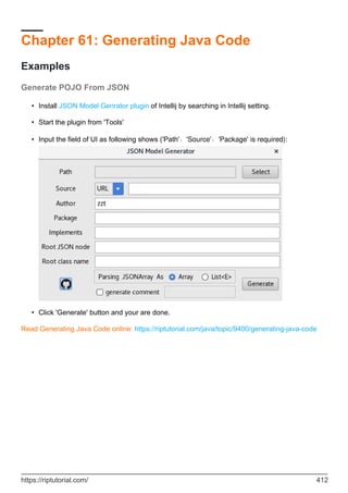 Chapter 61: Generating Java Code
Examples
Generate POJO From JSON
Install JSON Model Genrator plugin of Intellij by searching in Intellij setting.
•
Start the plugin from 'Tools'
•
Input the field of UI as following shows ('Path'、'Source'、'Package' is required):
•
Click 'Generate' button and your are done.
•
Read Generating Java Code online: https://riptutorial.com/java/topic/9400/generating-java-code
https://riptutorial.com/ 412
 